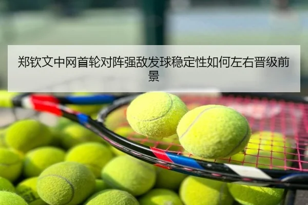 郑钦文中网首轮对阵强敌发球稳定性如何左右晋级前景
