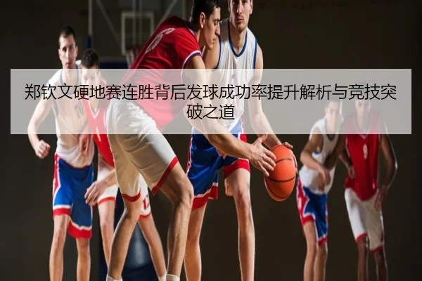 郑钦文硬地赛连胜背后发球成功率提升解析与竞技突破之道